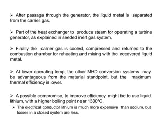  After passage through the generator, the liquid metal is separated
from the carrier gas.
 Part of the heat exchanger to produce steam for operating a turbine
generator, as explained in seeded inert gas system.
 Finally the carrier gas is cooled, compressed and returned to the
combustion chamber for reheating and mixing with the recovered liquid
metal.
 At lower operating temp, the other MHD conversion systems may
be advantageous from the material standpoint, but the maximum
thermal efficiency is lower.
 A possible compromise, to improve efficiency, might be to use liquid
lithium, with a higher boiling point near 1300ºC.
 The electrical conductor lithium is much more expensive than sodium, but
losses in a closed system are less.
 