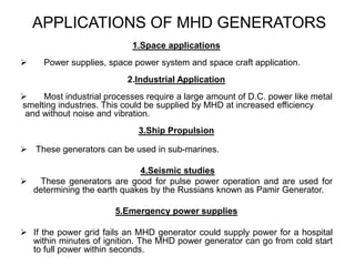 APPLICATIONS OF MHD GENERATORS
1.Space applications
 Power supplies, space power system and space craft application.
2.Industrial Application
 Most industrial processes require a large amount of D.C. power like metal
smelting industries. This could be supplied by MHD at increased efficiency
and without noise and vibration.
3.Ship Propulsion
 These generators can be used in sub-marines.
4.Seismic studies
 These generators are good for pulse power operation and are used for
determining the earth quakes by the Russians known as Pamir Generator.
5.Emergency power supplies
 If the power grid fails an MHD generator could supply power for a hospital
within minutes of ignition. The MHD power generator can go from cold start
to full power within seconds.
 