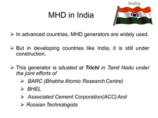MHD in India
 In advanced countries, MHD generators are widely used.
 But in developing countries like India, it is still under
construction.
 This generator is situated at Trichi in Tamil Nadu under
the joint efforts of
 BARC (Bhabha Atomic Research Centre)
 BHEL
 Associated Cement Corporation(ACC)And
 Russian Technologists
 