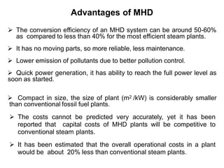 Advantages of MHD
 The conversion efficiency of an MHD system can be around 50-60%
as compared to less than 40% for the most efficient steam plants.
 It has no moving parts, so more reliable, less maintenance.
 Lower emission of pollutants due to better pollution control.
 Quick power generation, it has ability to reach the full power level as
soon as started.
 Compact in size, the size of plant (m2 /kW) is considerably smaller
than conventional fossil fuel plants.
 The costs cannot be predicted very accurately, yet it has been
reported that capital costs of MHD plants will be competitive to
conventional steam plants.
 It has been estimated that the overall operational costs in a plant
would be about 20% less than conventional steam plants.
 
