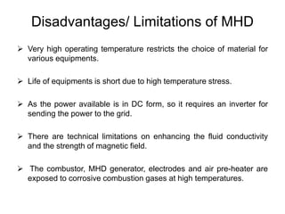 Disadvantages/ Limitations of MHD
 Very high operating temperature restricts the choice of material for
various equipments.
 Life of equipments is short due to high temperature stress.
 As the power available is in DC form, so it requires an inverter for
sending the power to the grid.
 There are technical limitations on enhancing the fluid conductivity
and the strength of magnetic field.
 The combustor, MHD generator, electrodes and air pre-heater are
exposed to corrosive combustion gases at high temperatures.
 