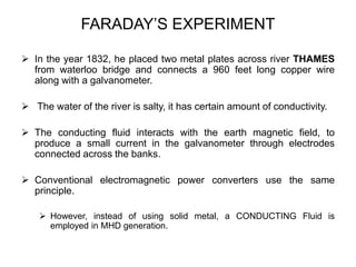 FARADAY’S EXPERIMENT
 In the year 1832, he placed two metal plates across river THAMES
from waterloo bridge and connects a 960 feet long copper wire
along with a galvanometer.
 The water of the river is salty, it has certain amount of conductivity.
 The conducting fluid interacts with the earth magnetic field, to
produce a small current in the galvanometer through electrodes
connected across the banks.
 Conventional electromagnetic power converters use the same
principle.
 However, instead of using solid metal, a CONDUCTING Fluid is
employed in MHD generation.
 