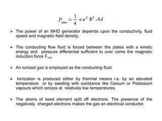  The power of an MHD generator depends upon the conductivity, fluid
speed and magnetic field density.
 The conducting flow fluid is forced between the plates with a kinetic
energy and pressure differential sufficient to over come the magnetic
induction force Find.
 An ionized gas is employed as the conducting fluid.
 Ionization is produced either by thermal means i.e. by an elevated
temperature or by seeding with substance like Cesium or Potassium
vapours which ionizes at relatively low temperatures.
 The atoms of seed element split off electrons. The presence of the
negatively charged electrons makes the gas an electrical conductor.
 