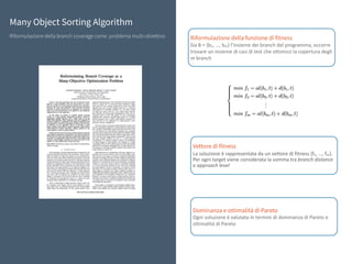 Many Object Sorting Algorithm
Riformulazione della branch coverage come problema multi-obiettivo Riformulazione della funzione di fitness
Sia	B	=	{b1,	…,	bm}	l’insieme	dei	branch	del	programma,	occorre	
trovare	un	insieme	di	casi	di	test	che	ottimizzi	la	copertura	degli	
m	branch
Vettore di fitness
La	soluzione	è	rappresentata	da	un	vettore	di	fitness	{f1,	…,	fm}.	
Per	ogni	target	viene	considerata	la	somma	tra	branch	distance	
e	approach	level
Dominanza e ottimalità di Pareto
Ogni	soluzione	è	valutata	in	termini	di	dominanza	di	Pareto	e	
ottimalità	di	Pareto
 