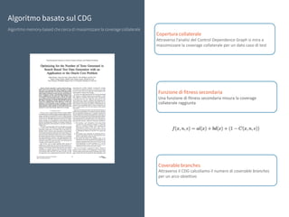 Algoritmo basato sul CDG
Algoritmo memory-based che cerca di massimizzare la coverage collaterale
Copertura collaterale
Attraverso	l’analisi	del	Control	Dependence	Graph	si	mira	a	
massimizzare	la	coverage	collaterale	per	un	dato	caso	di	test
Funzione di fitness secondaria
Una	funzione	di	fitness	secondaria	misura	la	coverage	
collaterale	raggiunta	
Coverable branches
Attraverso	il	CDG	calcoliamo	il	numero	di	coverable	branches	
per	un	arco	obiettivo	
 