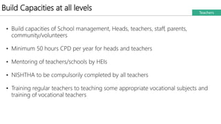 Build Capacities at all levels Teachers
• Build capacities of School management, Heads, teachers, staff, parents,
community/volunteers
• Minimum 50 hours CPD per year for heads and teachers
• Mentoring of teachers/schools by HEIs
• NISHTHA to be compulsorily completed by all teachers
• Training regular teachers to teaching some appropriate vocational subjects and
training of vocational teachers
 