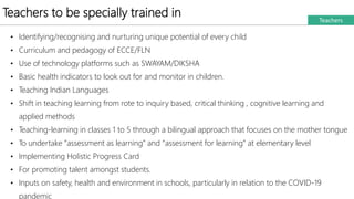 Teachers to be specially trained in Teachers
• Identifying/recognising and nurturing unique potential of every child
• Curriculum and pedagogy of ECCE/FLN
• Use of technology platforms such as SWAYAM/DIKSHA
• Basic health indicators to look out for and monitor in children.
• Teaching Indian Languages
• Shift in teaching learning from rote to inquiry based, critical thinking , cognitive learning and
applied methods
• Teaching-learning in classes 1 to 5 through a bilingual approach that focuses on the mother tongue
• To undertake “assessment as learning” and “assessment for learning” at elementary level
• Implementing Holistic Progress Card
• For promoting talent amongst students.
• Inputs on safety, health and environment in schools, particularly in relation to the COVID-19
pandemic
 