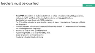 Teachers must be qualified Teachers
• Aim of NEP: Ensure that all students at all levels of school education are taught by passionate,
motivated, highly qualified, professionally trained, and well-equipped teachers.
• Qualifications in accordance with NCTE regulations
• The TETs will be extended to cover teachers across all stages - Foundational, Preparatory, Middle
and Secondary.
• Teachers in private schools must have qualified similarly through TET, a demonstration/interview,
and knowledge of local language(s).
• Balvatika to have an ECCE qualified teacher
• 4-years integrated B.Ed to be preferred by 2030.
• Career progression and incentivisation
• Vocational education teacher training
 