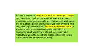 Schools now need to prepare students for more rapid change
than ever before, to learn for jobs that have not yet been
created, to tackle societal challenges that we can’t yet imagine,
and to use technologies that have not yet been invented. And
they need to prepare students for an interconnected world in
which students understand and appreciate different
perspectives and world views, interact successfully and
respectfully with others, and take responsible action toward
sustainability and collective well-being.
 