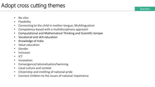 Adopt cross cutting themes Teachers
• No silos
• Flexibility
• Connecting to the child in mother-tongue, Multilingualism
• Competency-based with a multidisciplinary approach
• Computational and Mathematical Thinking and Scientific temper
• Vocational and skill education
• Knowledge of India
• Value education
• Gender
• Inclusion
• ICT
• Innovation
• Convergence/rationalisation/twinning
• Local culture and context
• Citizenship and instilling of national pride
• Connect children to the issues of national importance
 