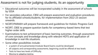 Assessment is not for judging students, its an opportunity
S. Learning
• Educational outcomes will be incorporated suitably in the assessment of schools
by SSSA
• For secondary education, CBSE will prepare assessment and evaluation procedures
for its affiliated schools/students, for implementation from 2022-23 session
onwards.
• NCERT/PARAKH will prepare framework and guidelines for Holistic Progress Card
• NCERT, CBSE to prepare question banks for competency-based items that test
higher-order skills
• Examinations to test achievement of basic learning outcomes, through assessment
of core concepts and knowledge along with relevant HOTS and application of
knowledge in real-life situations.
• Some other possibilities include:
• a system of annual/semester/modular Board Exams could be developed
• all subjects and corresponding assessments, beginning could be offered at two levels
• Tests to have two levels of Difficulty
• Moving to adaptive testing
 