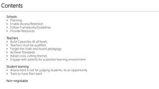 Contents
Schools
• Planning
• Enable Access/Retention
• Follow Frameworks/Guidelines
• Provide Resources
Teachers
• Build Capacities At all levels
• Teachers must be qualified
• Forget the chalk and board pedagogy
• Achieve Standards
• Adopt cross cutting themes
• Engage with parents for a positive learning environment
Student learning
• Assessment is not for judging students, its an opportunity
• Track to have their back
Non-negotiable
 
