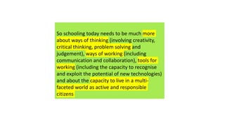 So schooling today needs to be much more
about ways of thinking (involving creativity,
critical thinking, problem solving and
judgement), ways of working (including
communication and collaboration), tools for
working (including the capacity to recognise
and exploit the potential of new technologies)
and about the capacity to live in a multi-
faceted world as active and responsible
citizens
 