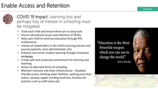 Enable Access and Retention
COVID 19 Impact: Learning loss and
perhaps loss of interest in schooling must
be mitigated
• Track each child and ensure there are no drop outs
• Ensure educational access and retention of SEDGs
• Help each child to continue education through RTE
Entitlements
• Involve all stakeholders in the child’s learning process and
journey (parents, local administration etc)
• Enhance and enrich student learning through innovative
pedagogy
• Create safe and conducive environment for learning and
teaching
• Access to alternate forms of schooling
• Maintain inclusive and clean infrastructure – Disabled
friendly access, drinking water facilities, working and clean
toilets, sanitary napkin vending machines, facilities for
teachers such as staff rooms etc.
Schools
 