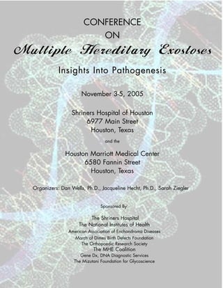 CONFERENCE
                           ON
Multiple Hereditary Exostoses
             Insights Into Pathogenesis

                       November 3-5, 2005

                  Shriners Hospital of Houston
                       6977 Main Street
                         Houston, Texas
                                   and the


                Houston Marriott Medical Center
                      6580 Fannin Street
                        Houston, Texas

  Organizers: Dan Wells, Ph.D., Jacqueline Hecht, Ph.D., Sarah Ziegler


                                 Sponsored By:

                           The Shriners Hospital
                      The National Institutes of Health
                 American Association of Enchondroma Diseases
                   March of Dimes Birth Defects Foundation
                       The Orthopaedic Research Society
                             The MHE Coalition
                       Gene Dx, DNA Diagnostic Services
                    The Mizutani Foundation for Glycoscience
 
