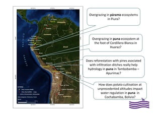 Overgrazing in páramo ecosystems
in Piura?
Overgrazing in puna ecosystem at
the foot of Cordillera Blanca in
Huaraz?
Does reforestation with pines asociated
with infiltration ditches really help
hydrology in puna in Tambobamba –
Apurimac?
How does potato cultivation at
unprecedented altitudes impact
water regulation in puna in
Cochabamba, Bolivia?
 