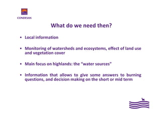 What do we need then?
• Local information
• Monitoring of watersheds and ecosystems, effect of land use
and vegetation cover
• Main focus on highlands: the “water sources”
• Information that allows to give some answers to burning
questions, and decision making on the short or mid term
 