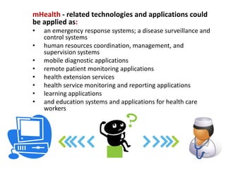 mHealth - related technologies and applications could
be applied as:
•   an emergency response systems
•   a disease surveillance and control systems
•   human resources coordination, management, and
    supervision systems
•   mobile diagnostic applications
•   remote patient monitoring applications
•   health extension services
•   health service monitoring and reporting applications
•   learning applications
•   and education systems and applications for health care
    workers
 