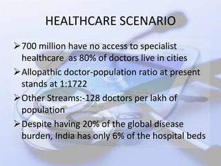 HEALTHCARE SCENARIO
700 million have no access to specialist
 healthcare as 80% of doctors live in cities
Allopathic doctor-population ratio at present
 stands at 1:1722
Other Streams:-128 doctors per lakh of
 population
Despite having 20% of the global disease
 burden, India has only 6% of the hospital beds
 