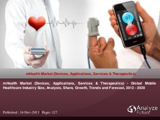 Published : 14-Nov-2013 Pages: 127
mHealth Market (Devices, Applications, Services & Therapeutics)
mHealth Market (Devices, Applications, Services & Therapeutics) - Global Mobile
Healthcare Industry Size, Analysis, Share, Growth, Trends and Forecast, 2012 - 2020
 