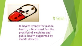 M health
M health stands for mobile
health, a term used for the
practice of medicine and
public health supported by
mobile devices.
 