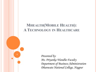 MHEALTH(MOBILE HEALTH):
A TECHNOLOGY IN HEALTHCARE
Presented by:
Ms. Priyanka Wandhe-Faculty
Department of Business Administration
Dhanwate National College, Nagpur
1
 
