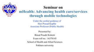 Seminar on
mHealth: Advancing health care/services
through mobile technologies
Presented by:
Binod Poudel Kshetri
Exam roll no.: 16370145
School of Health and Allied Sciences
Pokhara university
1
Under the cordial guidance of
Hari Prasad Kaphle
Associate Professor (Public Health)
 