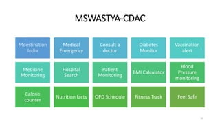 MSWASTYA-CDAC
Mdestination
India
Medical
Emergency
Consult a
doctor
Diabetes
Monitor
Vaccination
alert
Medicine
Monitoring
Hospital
Search
Patient
Monitoring
BMI Calculator
Blood
Pressure
monitoring
Calorie
counter
Nutrition facts OPD Schedule Fitness Track Feel Safe
10
 