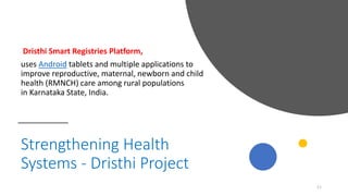 Strengthening Health
Systems - Dristhi Project
Dristhi Smart Registries Platform,
uses Android tablets and multiple applications to
improve reproductive, maternal, newborn and child
health (RMNCH) care among rural populations
in Karnataka State, India.
11
 