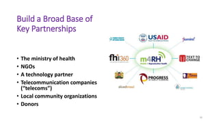 Build a Broad Base of
Key Partnerships
• The ministry of health
• NGOs
• A technology partner
• Telecommunication companies
(“telecoms”)
• Local community organizations
• Donors
16
 