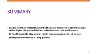 SUMMARY
• Mobile Health or m Health, describe the use of and wireless communication
technologies to improve Health care Delivery Outcome and Research.
• M health poised to play a major role in engaging patients in self care as
smart phone ownership is rising globally.
19
 