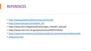 REFERENCES
• https://www.globalhealthelearning.org/mhealth
• https://www.nhp.gov.in/m-health_mtl
• https://www.who.int/goe/publications/goe_mhealth_web.pdf
• https://www.ncbi.nlm.nih.gov/pmc/articles/PMC5116535/
• https://www.sciencedirect.com/topics/medicine-and-dentistry/mobile-health
• www.gsma.com
20
 