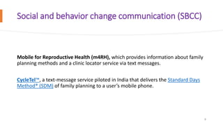 Social and behavior change communication (SBCC)
Mobile for Reproductive Health (m4RH), which provides information about family
planning methods and a clinic locator service via text messages.
CycleTel™, a text-message service piloted in India that delivers the Standard Days
Method® (SDM) of family planning to a user’s mobile phone.
8
 