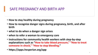 SAFE PREGNANCY AND BIRTH APP
• How to stay healthy during pregnancy
• How to recognize danger signs during pregnancy, birth, and after
birth
• what to do when a danger sign arises
• when to refer a woman to emergency care
• Instructions for community health workers with step-by-step
explanations such as “How to take blood pressure,” “How to treat
someone in shock,” “How to stop bleeding.”
• https://apps.hesperian.org/app
9
 