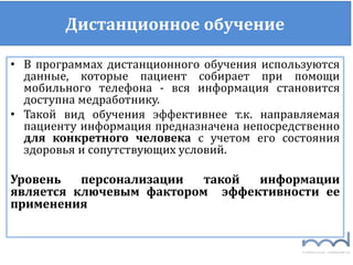 Дистанционное обучение
• В программах дистанционного обучения используются
данные, которые пациент собирает при помощи
мобильного телефона - вся информация становится
доступна медработнику.
• Такой вид обучения эффективнее т.к. направляемая
пациенту информация предназначена непосредственно
для конкретного человека с учетом его состояния
здоровья и сопутствующих условий.
Уровень персонализации такой информации
является ключевым фактором эффективности ее
применения
 