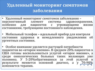 Удаленный мониторинг симптомов
заболевания
• Удаленный мониторинг симптомов заболевания –
перспективный элемент системы здравоохранения,
особенно для пациентов с угрожающими жизни
состояниями, требующими постоянного наблюдения.
• Мобильный телефон – идеальный прибор для контроля
состояния здоровья и немедленного уведомления об
ургентных состояния.
• Особое внимание уделяется растущей потребности
пациентов во «втором мнении». В среднем 20% пациентов в
США готовы воспользоваться услугой «второе мнение», а
среди онкологических больных таких желающих уже
половина. У 5-20%обратившихся за этой услугой в
результате меняется основной диагноз, а у 70-90%
изменяется терапия.
 