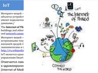 IoT Internet of things
Интернет вещей – направление развития Интернета, в котором физические
объекты-устройства, транспортные средства, здания и другие предметы
имеют подключение к сети, что позволяет им накапливать и обмениваться
данными./
The Internet of Things (IoT) is the network of physical objects—devices, vehicles,
buildings and other items—embedded withelectronics, software, sensors,
and network connectivity that enables these objects to collect and exchange data.
Интернет вещей — концепция сети физических объектов, оснащённых
встроенными технологиями для взаимодействия друг с другом или с
внешней средой. Организация таких сетей - явление способное перестроить
экономические и общественные процессы.
http://ru.wikipedia.org/wiki/Internet_of_Things
IоT является одной из платформ сегодняшнего Smart City, а также системы
управления Smart Energy
Отмечается лавинообразно растущее применение Интернета вещей
в здравоохранении и рождение Интернета медицинских вещей
(Internet of Medical Things, IoMT).
 