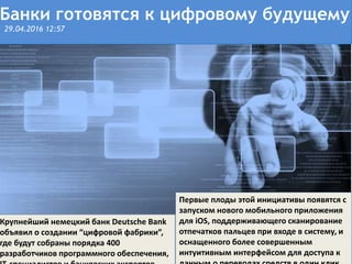 Поделиться
Первые плоды этой инициативы появятся с
запуском нового мобильного приложения
для iOS, поддерживающего сканирование
отпечатков пальцев при входе в систему, и
оснащенного более совершенным
интуитивным интерфейсом для доступа к
Банки готовятся к цифровому будущему
29.04.2016 12:57
Крупнейший немецкий банк Deutsche Bank
объявил о создании “цифровой фабрики”,
где будут собраны порядка 400
разработчиков программного обеспечения,
 