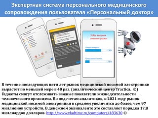 Экспертная система персонального медицинского
сопровождения пользователя «Персональный доктор»
У Вас высокая
степень риска:
73%
Атеросклероза
21%
Онкологии легких
В течение последующих пяти лет рынок медицинской носимой электроники
вырастет по меньшей мере в 40 раз. (аналитический центр Tractica. ©)
Гаджеты смогут отслеживать важные показатели жизнедеятельности
человеческого организма. По подсчетам аналитиков, к 2021 году рынок
медицинской носимой электроники в среднем увеличится до более, чем 97
миллионов устройств. В денежном эквиваленте это составляет порядка 17,8
миллиардов долларов. http://www.vladtime.ru/computers/483630 ©
 