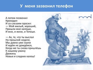 У меня зазвонил телефон
А потом позвонил
Крокодил
И со слезами просил:
— Мой милый, хороший,
Пришли мне калоши,
И мне, и жене, и Тотоше.
— Ах, те, что ты выслал
На прошлой неделе,
Мы давно уже съели
И ждём не дождёмся,
Когда же ты снова пришлёшь
К нашему ужину
Дюжину
Новых и сладких калош!
 