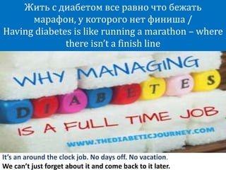 It’s an around the clock job. No days off. No vacation.
We can’t just forget about it and come back to it later.
Жить с диабетом все равно что бежать
марафон, у которого нет финиша /
Having diabetes is like running a marathon – where
there isn’t a finish line
 