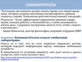 САМОКОНТРОЛЬ
"Последние достижения делают жизнь проще для людей вроде
меня, которые должны постоянно контролировать уровень
глюкозы в крови. Технологии действительно меняют ландшафт.
Результат - более эффективное управление уровнем сахара
крови, меньше работы, и беспокойства, а также возможность
начать день в хорошем настроении, вместо того, чтобы «играть
в догонялки». '‘
Аарон Ковальски, доктор философии, ведущий сотрудник JDRF
например: Компания Ericsson создала «мобильную
лабораторию».
Смысл ее в том, что на теле пациента закреплен датчик,
который передает информацию врачус помощью мобильных
устройств.
В зависимости от ситуации пациенту либо дают сигнал о приеме
лекарства, либо к нему выезжает врач.
http://www.endocrineweb.com/news/diabetes/19397-new-diabetes-app-can-predict-
danger-hours-ahead
 