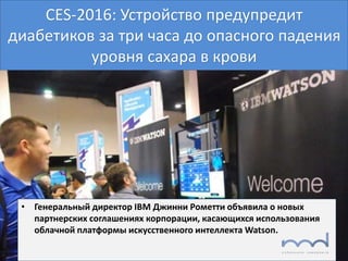 CES-2016: Устройство предупредит
диабетиков за три часа до опасного падения
уровня сахара в крови
• Генеральный директор IBM Джинни Рометти объявила о новых
партнерских соглашениях корпорации, касающихся использования
облачной платформы искусственного интеллекта Watson.
 