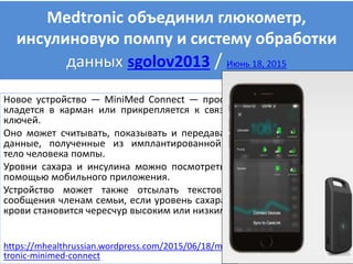 Medtronic объединил глюкометр,
инсулиновую помпу и систему обработки
данных sgolov2013 / Июнь 18, 2015
Новое устройство — MiniMed Connect — просто
кладется в карман или прикрепляется к связке
ключей.
Оно может считывать, показывать и передавать
данные, полученные из имплантированной в
тело человека помпы.
Уровни сахара и инсулина можно посмотреть с
помощью мобильного приложения.
Устройство может также отсылать текстовые
сообщения членам семьи, если уровень сахара в
крови становится чересчур высоким или низким.
https://mhealthrussian.wordpress.com/2015/06/18/med
tronic-minimed-connect
 