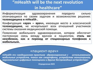 “mHealth will be the next revolution
in healthcare”
Мобильное здравоохранениеИнформатизация здравоохранения породила сильно
отличающиеся по своим задачам и возможностям решения:
телемедицина и mHealth .
Конфигурация «врач – врач», имеющая место в классической
телемедицине, не исчерпывает всех отношений участников
системы оказания медицинской помощи.
Появление мобильного здравоохранения, которое обеспечит
постоянную связь между врачом и пациентом, столь же
неизбежно, как и переход от стационарных телефонов к
мобильным.
«пациент-врач»
mHealth это «медицинская практика здравоохранения с использованием
мобильных устройств, таких как смартфоны, устройства мониторинга,
персональные цифровые помощники и другие беспроводные устройства»
Определение ВОЗ
 