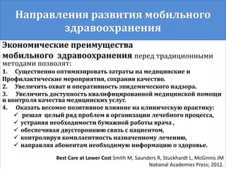 Направления развития мобильного
здравоохранения
Экономические преимущества
мобильного здравоохранения перед традиционными
методами позволят:
1. Существенно оптимизировать затраты на медицинские и
Профилактические мероприятия, сохранив качество.
2. Увеличить охват и оперативность эпидемического надзора.
3. Увеличить доступность квалифицированной медицинской помощи
и контроля качества медицинских услуг.
4. Оказать весомое позитивное влияние на клиническую практику:
 решая целый ряд проблем в организации лечебного процесса,
 устраняя необходимости бумажной работы врача ,
 обеспечивая двустороннюю связь с пациентом,
 контролируя комплаентность назначенному лечению,
 направляя абонентам необходимую информацию о здоровье.
Best Care at Lower Cost Smith M, Saunders R, Stuckhardt L, McGinnis JM
National Academies Press; 2012.
 