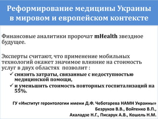 Реформирование медицины Украины
в мировом и европейском контексте
Финансовые аналитики пророчат mHealth звездное
будущее.
Эксперты считают, что применение мобильных
технологий окажет значимое влияние на стоимость
услуг в двух областях позволит :
 снизить затраты, связанные с недоступностью
медицинской помощи,
 и уменьшить стоимость повторных госпитализаций на
55%.
ГУ «Институт геронтологии имени Д.Ф. Чеботарева НАМН Украины»
Безруков В.В., Войтенко В.П.,
Ахаладзе Н.Г., Писарук А.В., Кошель Н.М.
 