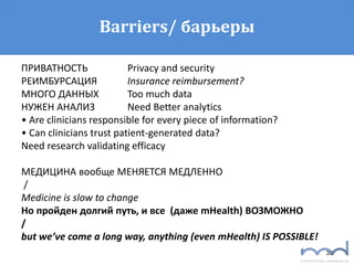 33
Barriers/ барьеры
ПРИВАТНОСТЬ Privacy and security
РЕИМБУРСАЦИЯ Insurance reimbursement?
МНОГО ДАННЫХ Too much data
НУЖЕН АНАЛИЗ Need Better analytics
• Are clinicians responsible for every piece of information?
• Can clinicians trust patient-generated data?
Need research validating efficacy
МЕДИЦИНА вообще МЕНЯЕТСЯ МЕДЛЕННО
/
Medicine is slow to change
Но пройден долгий путь, и все (даже mHealth) ВОЗМОЖНО
/
but we’ve come a long way, anything (even mHealth) IS POSSIBLE!
 