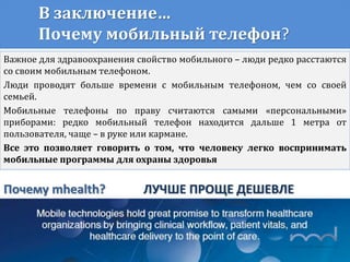 В заключение…
Почему мобильный телефон?
Важное для здравоохранения свойство мобильного – люди редко расстаются
со своим мобильным телефоном.
Люди проводят больше времени с мобильным телефоном, чем со своей
семьей.
Мобильные телефоны по праву считаются самыми «персональными»
приборами: редко мобильный телефон находится дальше 1 метра от
пользователя, чаще – в руке или кармане.
Все это позволяет говорить о том, что человеку легко воспринимать
мобильные программы для охраны здоровья
Почему mhealth? ЛУЧШЕ ПРОЩЕ ДЕШЕВЛЕ
 