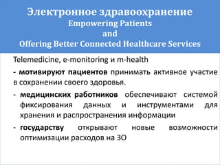 Электронное здравоохранение
Empowering Patients
and
Offering Better Connected Healthcare Services
Telemedicine, e-monitoring и m-health
- мотивируют пациентов принимать активное участие
в сохранении своего здоровья.
- медицинских работников обеспечивают системой
фиксирования данных и инструментами для
хранения и распространения информации
- государству открывают новые возможности
оптимизации расходов на ЗО
 